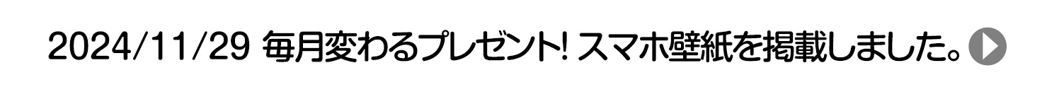 2024/11/29 毎月変わるプレゼント！ スマホ壁紙を掲載しました。